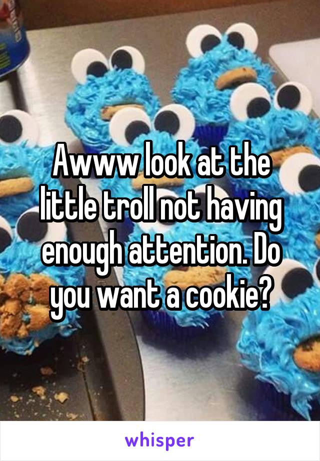 Awww look at the little troll not having enough attention. Do you want a cookie?