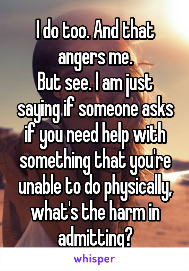 I do too. And that angers me.
But see. I am just saying if someone asks if you need help with something that you're unable to do physically, what's the harm in admitting?