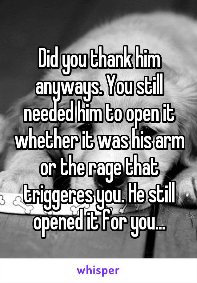 Did you thank him anyways. You still needed him to open it whether it was his arm or the rage that triggeres you. He still opened it for you...