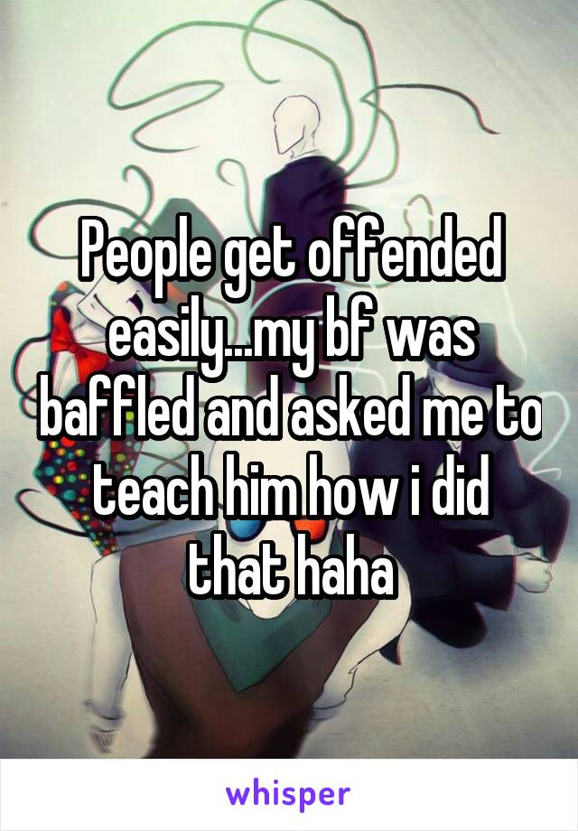 People get offended easily...my bf was baffled and asked me to teach him how i did that haha