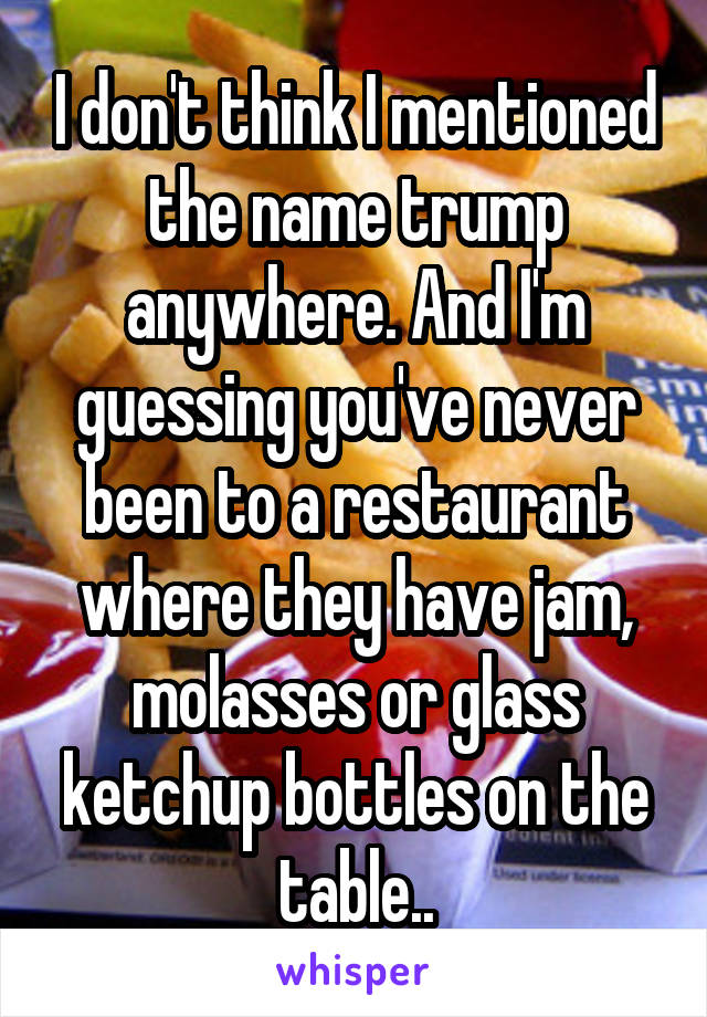 I don't think I mentioned the name trump anywhere. And I'm guessing you've never been to a restaurant where they have jam, molasses or glass ketchup bottles on the table..