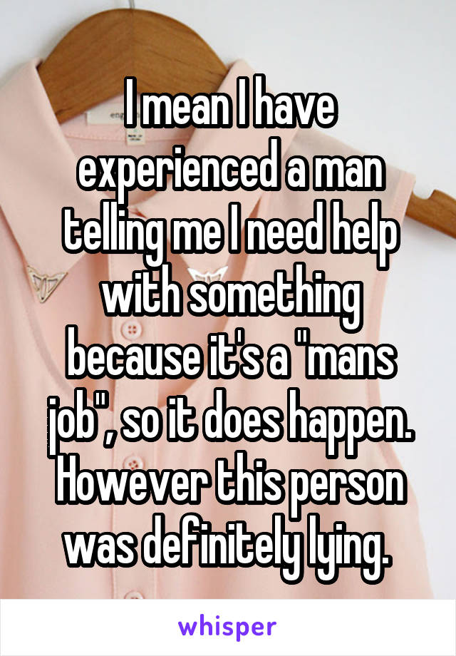 I mean I have experienced a man telling me I need help with something because it's a "mans job", so it does happen. However this person was definitely lying. 