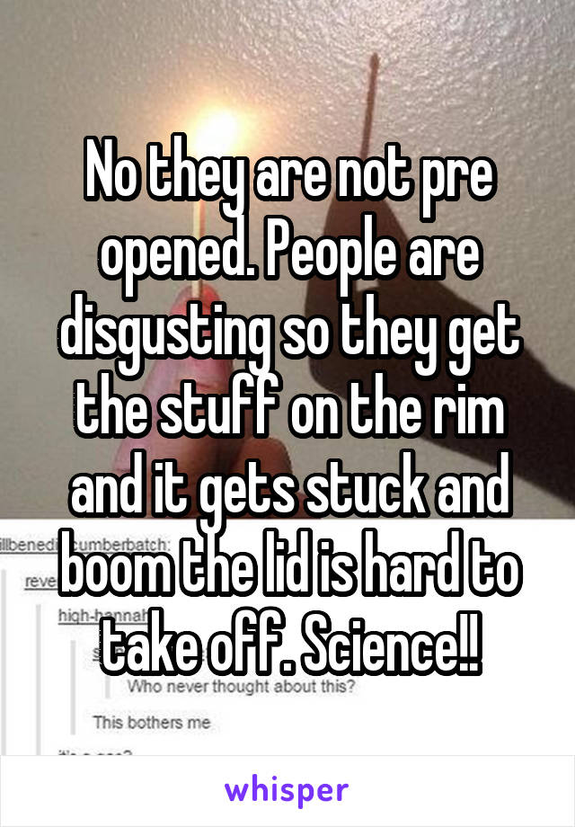 No they are not pre opened. People are disgusting so they get the stuff on the rim and it gets stuck and boom the lid is hard to take off. Science!!