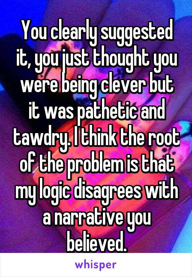 You clearly suggested it, you just thought you were being clever but it was pathetic and tawdry. I think the root of the problem is that my logic disagrees with a narrative you believed.