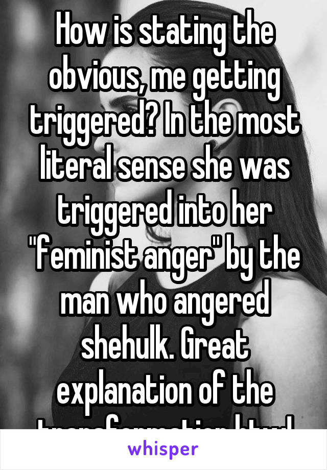 How is stating the obvious, me getting triggered? In the most literal sense she was triggered into her "feminist anger" by the man who angered shehulk. Great explanation of the transformation btw!