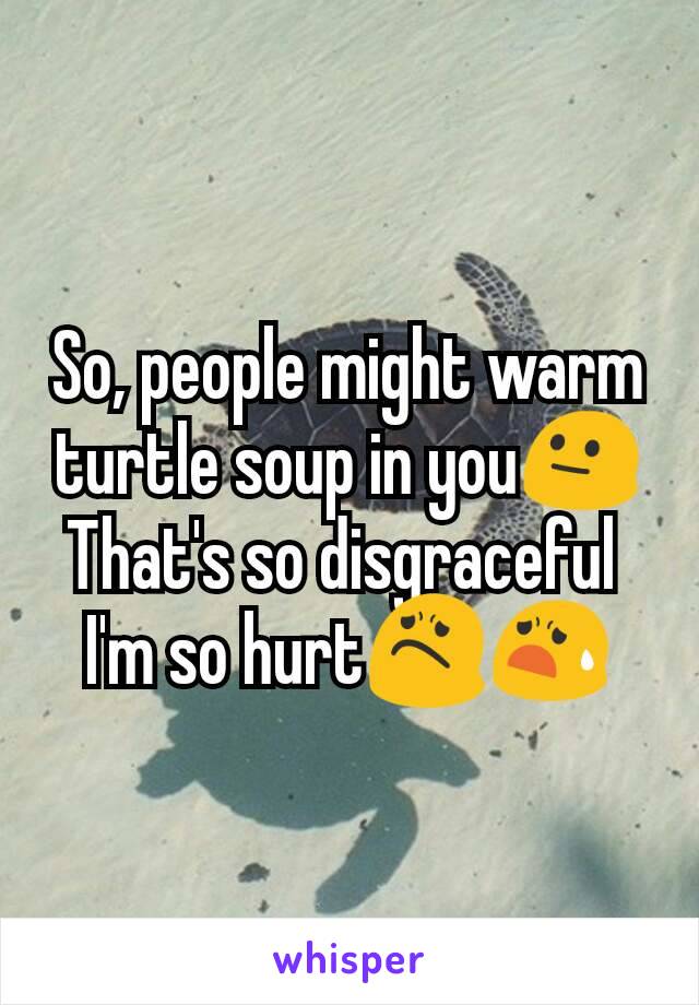 So, people might warm turtle soup in you😐
That's so disgraceful 
I'm so hurt😟😧