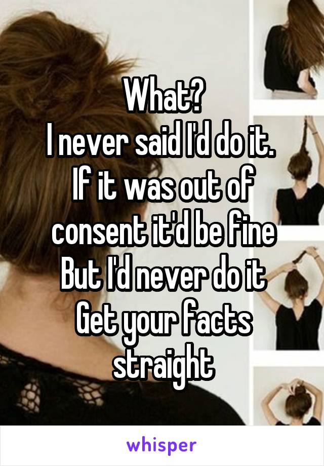 What?
I never said I'd do it. 
If it was out of consent it'd be fine
But I'd never do it
Get your facts straight