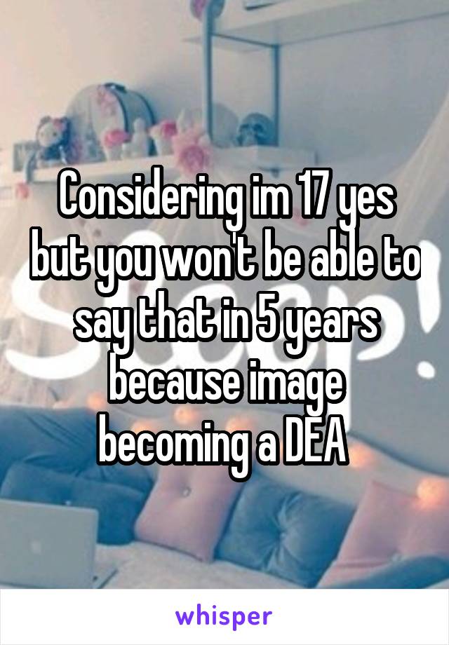 Considering im 17 yes but you won't be able to say that in 5 years because image becoming a DEA 