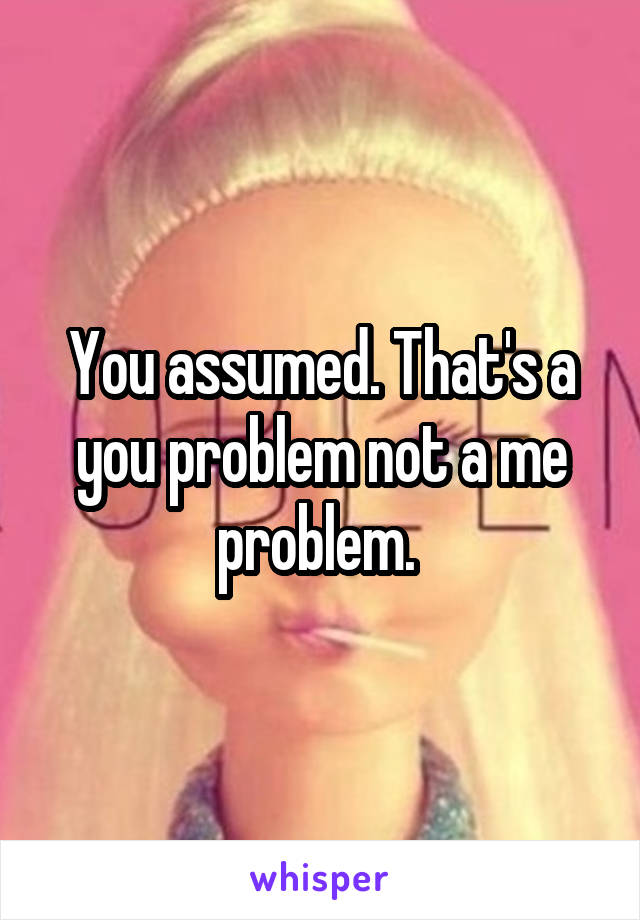 You assumed. That's a you problem not a me problem. 