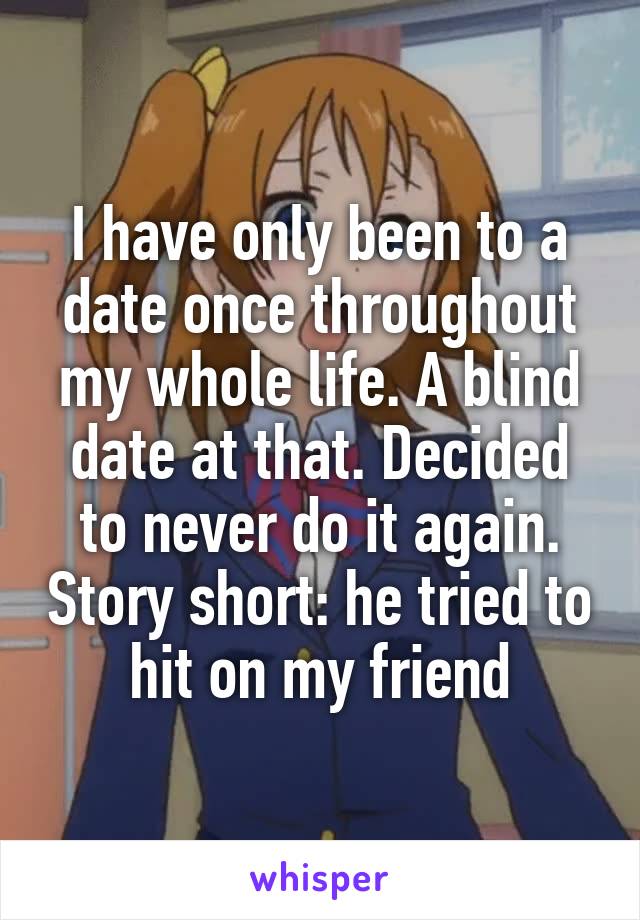 I have only been to a date once throughout my whole life. A blind date at that. Decided to never do it again. Story short: he tried to hit on my friend