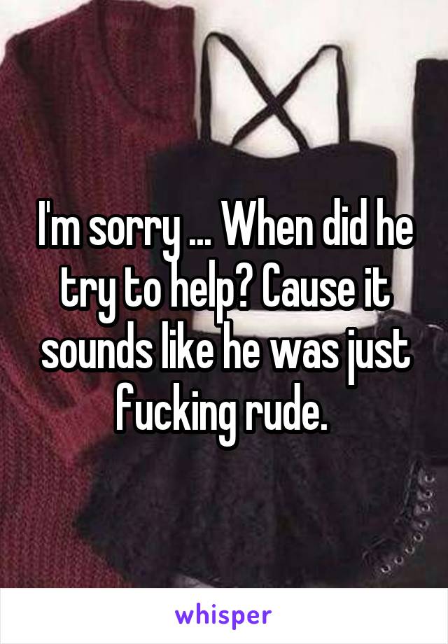 I'm sorry ... When did he try to help? Cause it sounds like he was just fucking rude. 