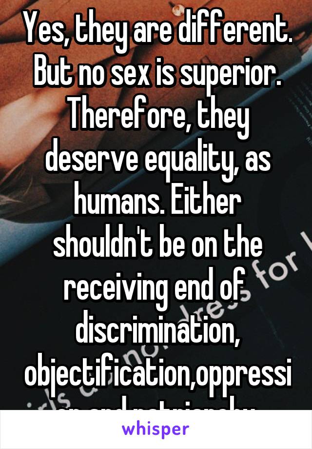 Yes, they are different. But no sex is superior. Therefore, they deserve equality, as humans. Either shouldn't be on the receiving end of  discrimination, objectification,oppression and patriarchy.