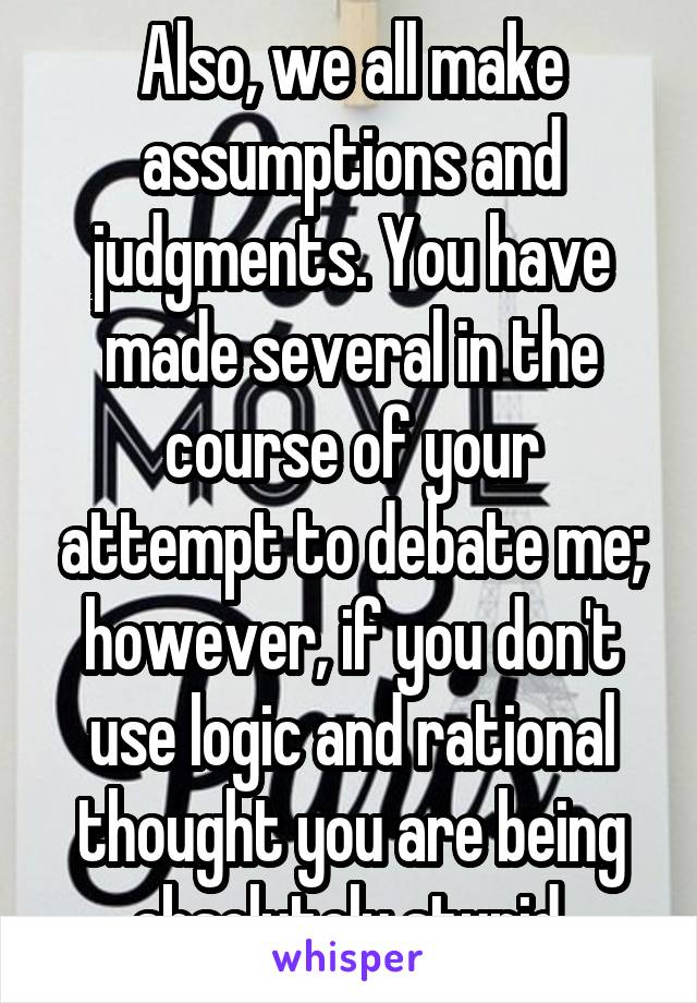 Also, we all make assumptions and judgments. You have made several in the course of your attempt to debate me; however, if you don't use logic and rational thought you are being absolutely stupid.