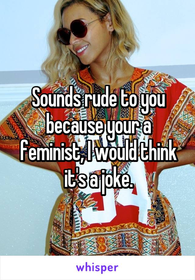 Sounds rude to you because your a feminist, I would think it's a joke.