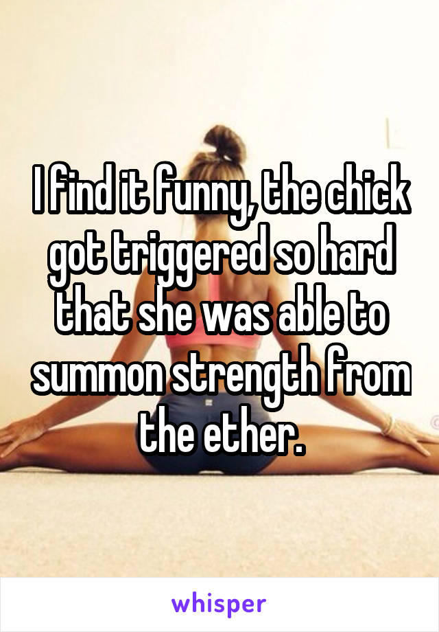 I find it funny, the chick got triggered so hard that she was able to summon strength from the ether.