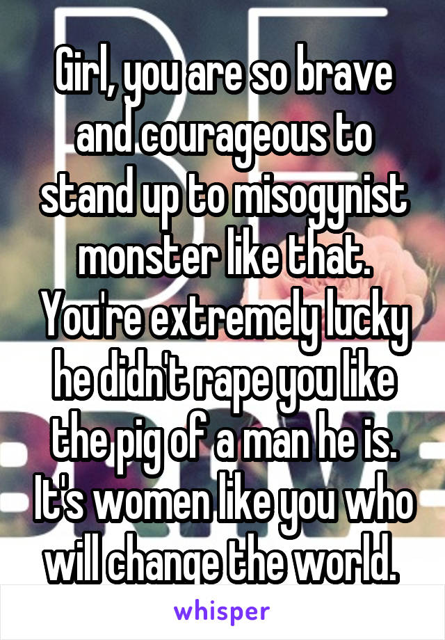 Girl, you are so brave and courageous to stand up to misogynist monster like that. You're extremely lucky he didn't rape you like the pig of a man he is. It's women like you who will change the world. 