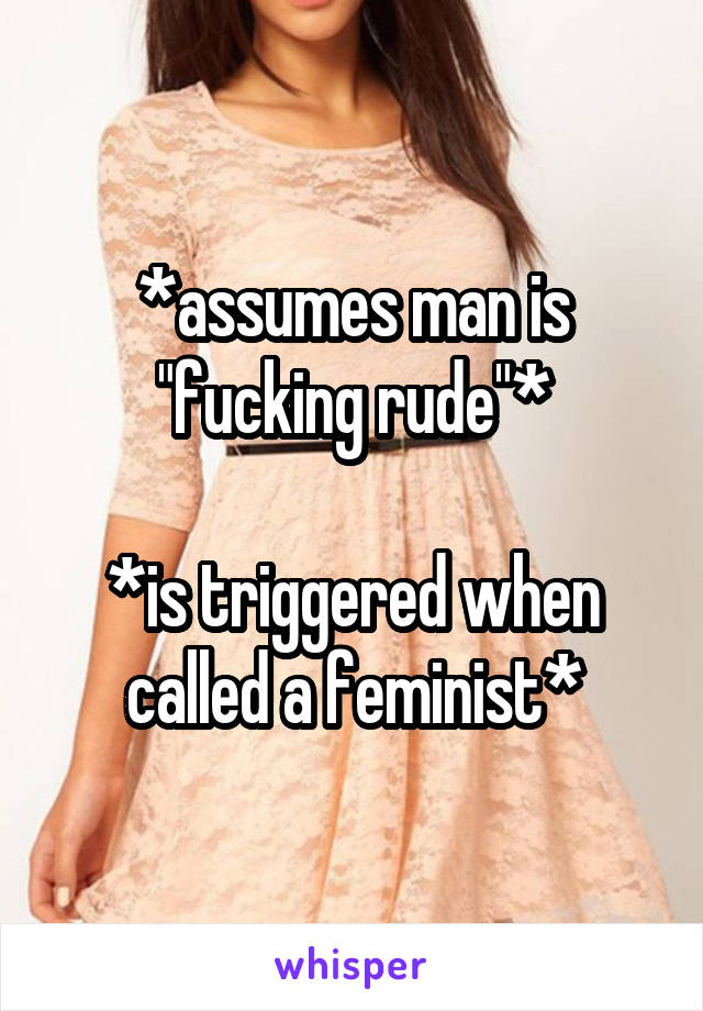 *assumes man is "fucking rude"*

*is triggered when called a feminist*