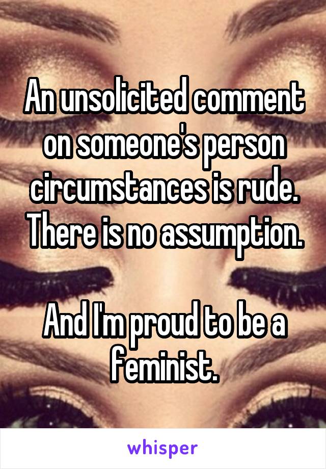 An unsolicited comment on someone's person circumstances is rude. There is no assumption.

And I'm proud to be a feminist.