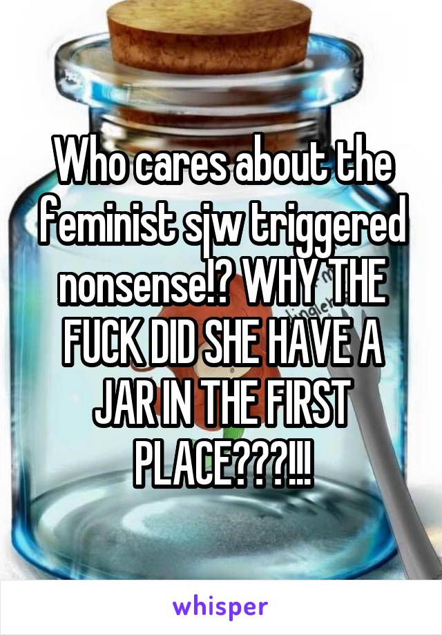 Who cares about the feminist sjw triggered nonsense!? WHY THE FUCK DID SHE HAVE A JAR IN THE FIRST PLACE???!!!