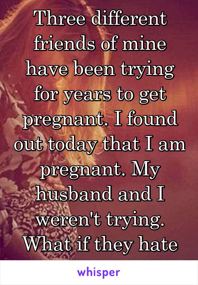 Three different friends of mine have been trying for years to get pregnant. I found out today that I am pregnant. My husband and I weren't trying. What if they hate me?