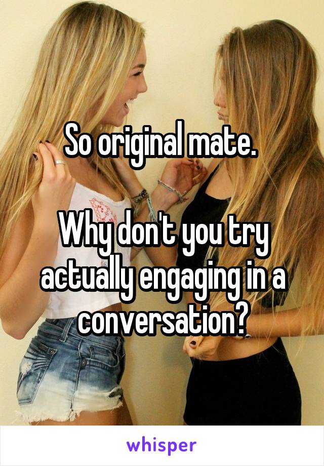 So original mate. 

Why don't you try actually engaging in a conversation?