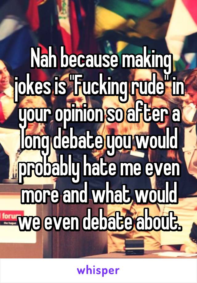  Nah because making jokes is "Fucking rude" in your opinion so after a long debate you would probably hate me even more and what would we even debate about.