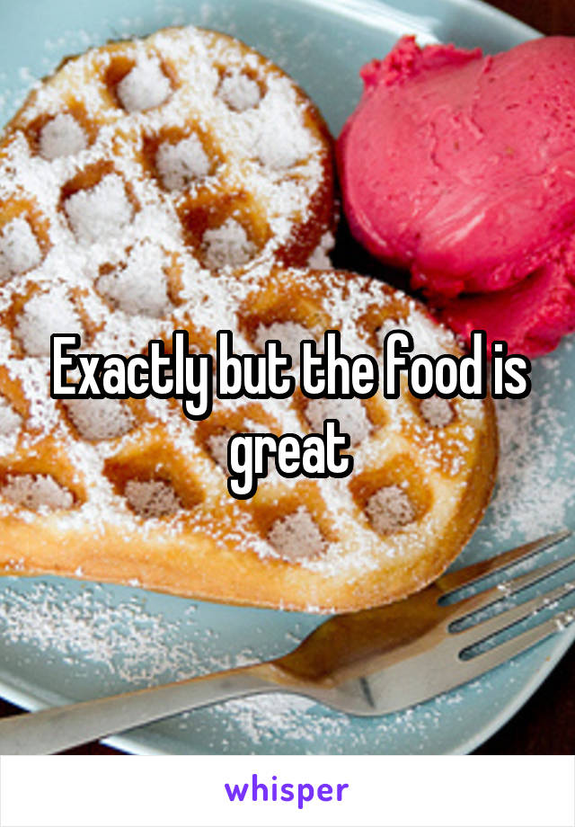 Exactly but the food is great