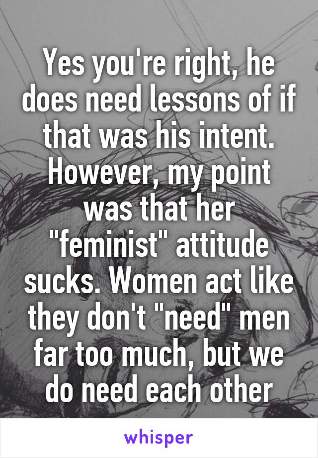 Yes you're right, he does need lessons of if that was his intent.
However, my point was that her "feminist" attitude sucks. Women act like they don't "need" men far too much, but we do need each other