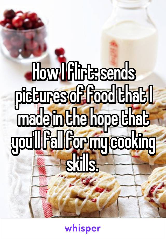 How I flirt: sends pictures of food that I made in the hope that you'll fall for my cooking skills. 