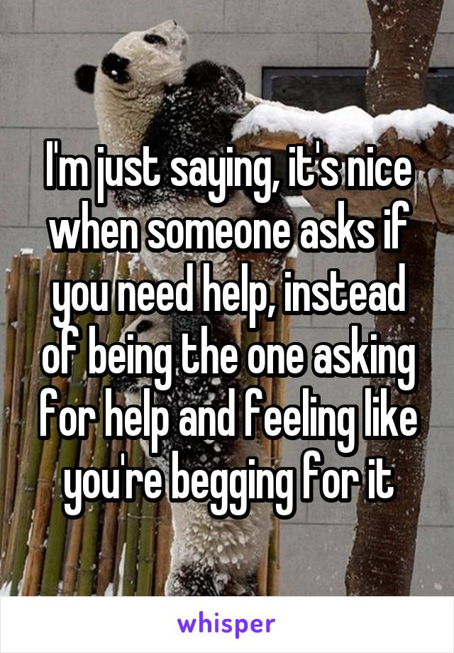 I'm just saying, it's nice when someone asks if you need help, instead of being the one asking for help and feeling like you're begging for it