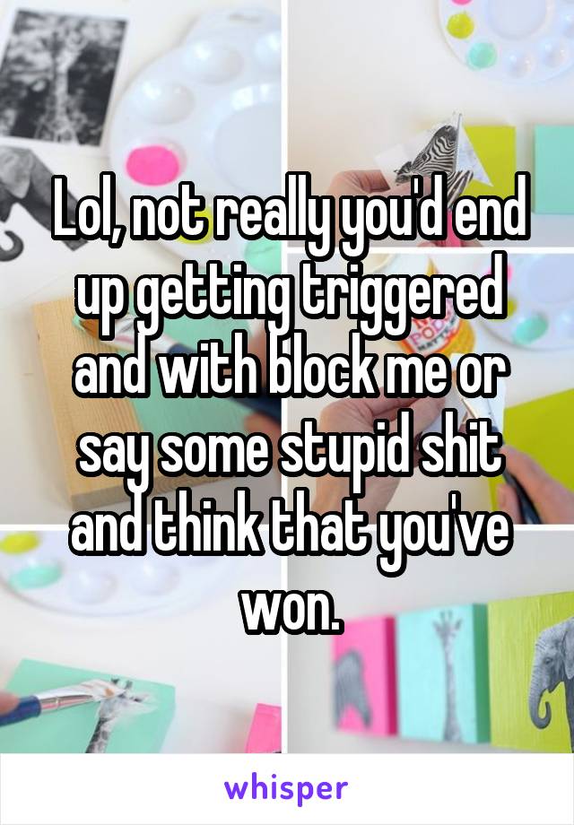 Lol, not really you'd end up getting triggered and with block me or say some stupid shit and think that you've won.