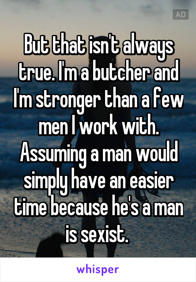 But that isn't always true. I'm a butcher and I'm stronger than a few men I work with. Assuming a man would simply have an easier time because he's a man is sexist. 