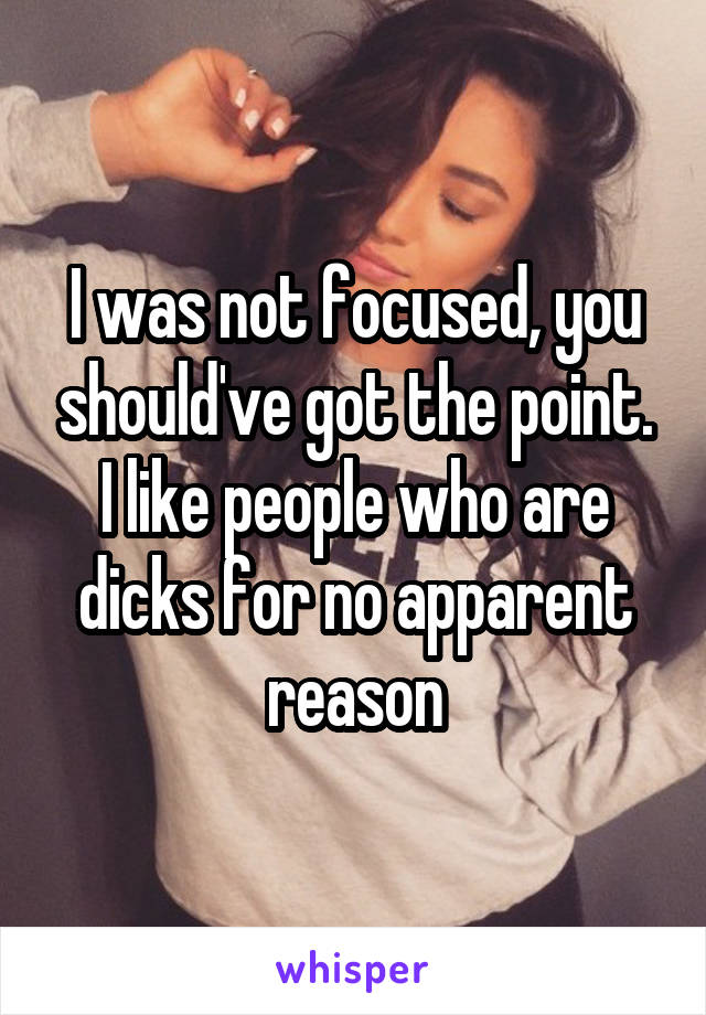 I was not focused, you should've got the point. I like people who are dicks for no apparent reason