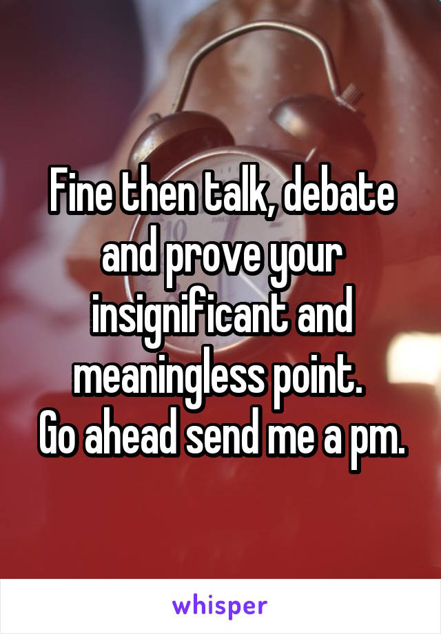 Fine then talk, debate and prove your insignificant and meaningless point. 
Go ahead send me a pm.