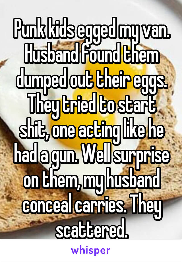 Punk kids egged my van. Husband found them dumped out their eggs. They tried to start shit, one acting like he had a gun. Well surprise on them, my husband conceal carries. They scattered.