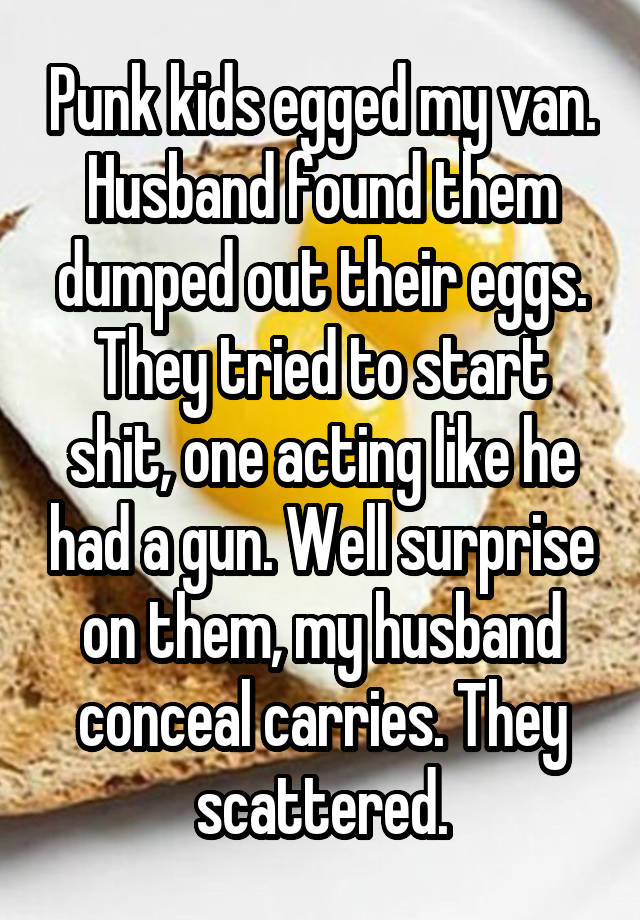 Punk kids egged my van. Husband found them dumped out their eggs. They tried to start shit, one acting like he had a gun. Well surprise on them, my husband conceal carries. They scattered.