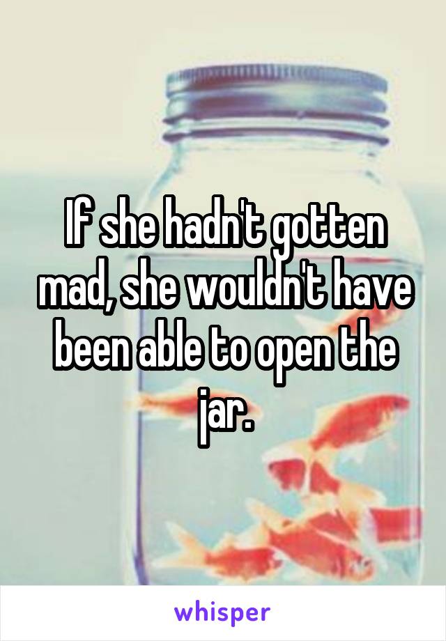 If she hadn't gotten mad, she wouldn't have been able to open the jar.