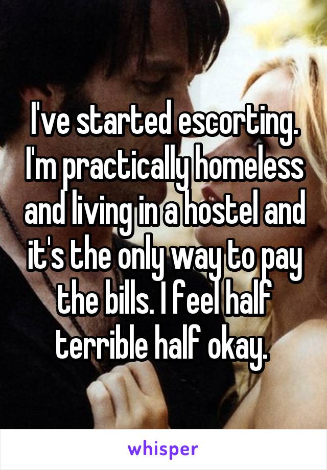 I've started escorting. I'm practically homeless and living in a hostel and it's the only way to pay the bills. I feel half terrible half okay. 