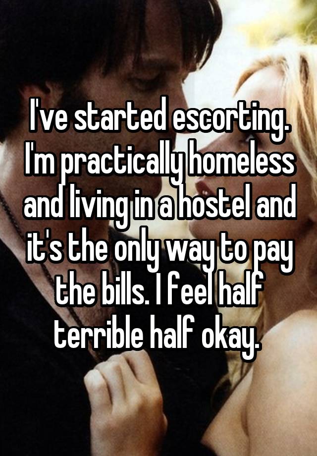 I've started escorting. I'm practically homeless and living in a hostel and it's the only way to pay the bills. I feel half terrible half okay. 