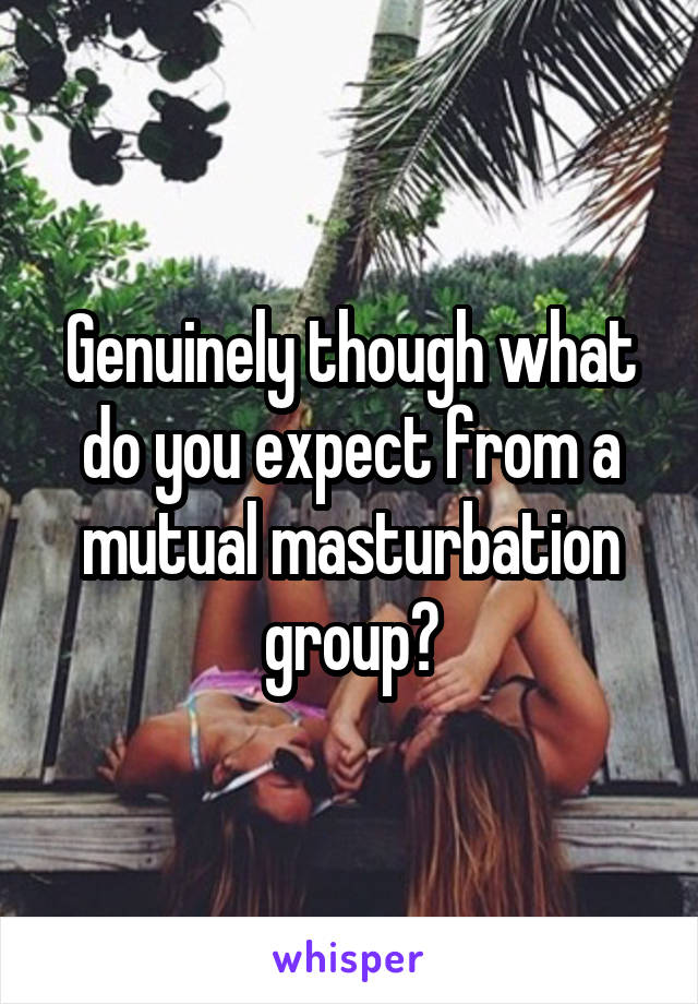 Genuinely though what do you expect from a mutual masturbation group?