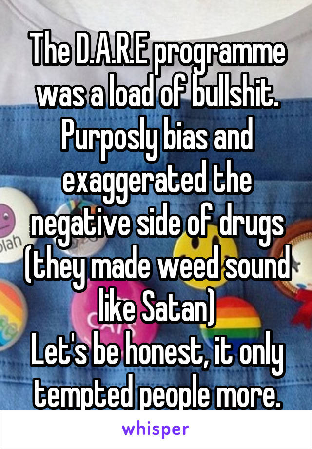 The D.A.R.E programme was a load of bullshit.
Purposly bias and exaggerated the negative side of drugs (they made weed sound like Satan)
Let's be honest, it only tempted people more.