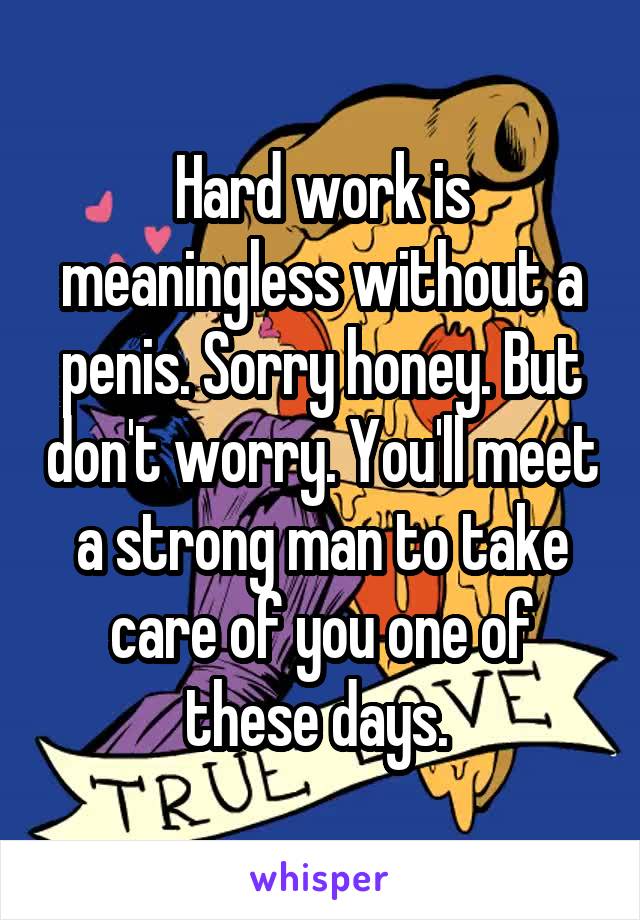 Hard work is meaningless without a penis. Sorry honey. But don't worry. You'll meet a strong man to take care of you one of these days. 