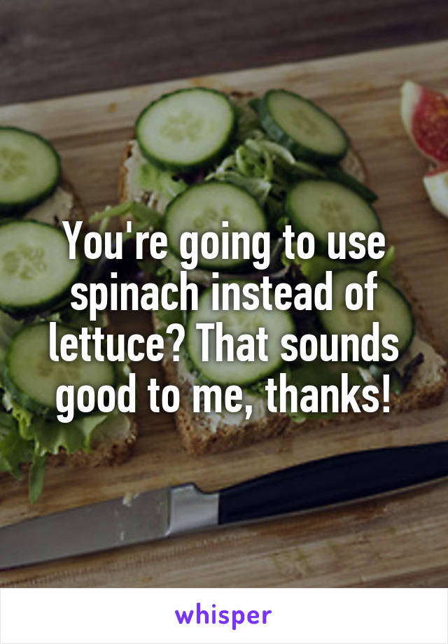 You're going to use spinach instead of lettuce? That sounds good to me, thanks!