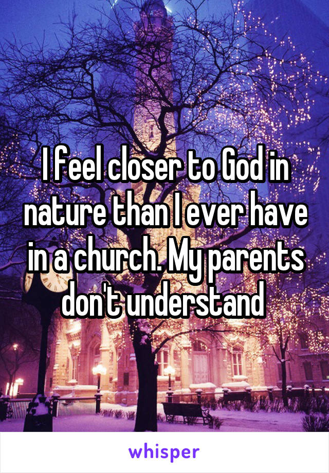 I feel closer to God in nature than I ever have in a church. My parents don't understand 