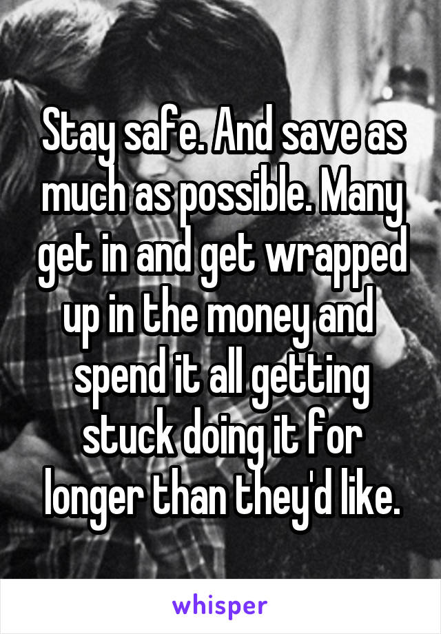 Stay safe. And save as much as possible. Many get in and get wrapped up in the money and  spend it all getting stuck doing it for longer than they'd like.