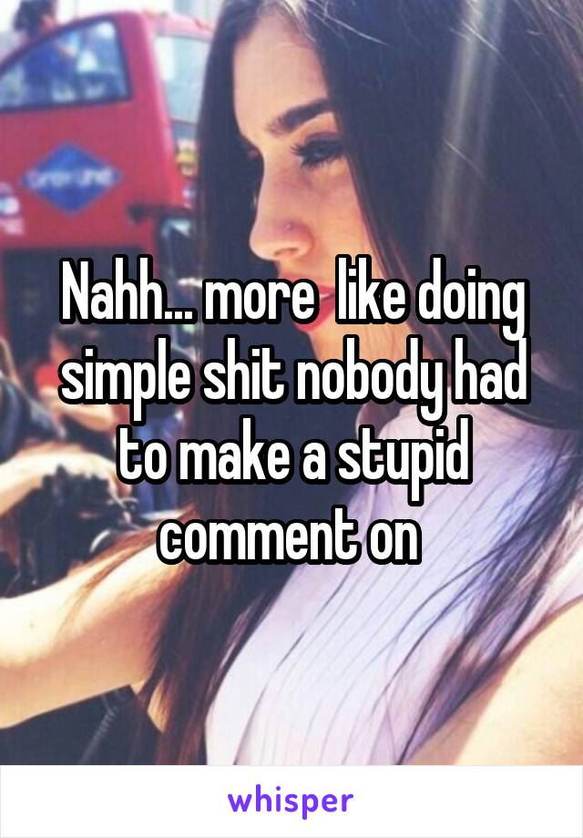 Nahh... more  like doing simple shit nobody had to make a stupid comment on 