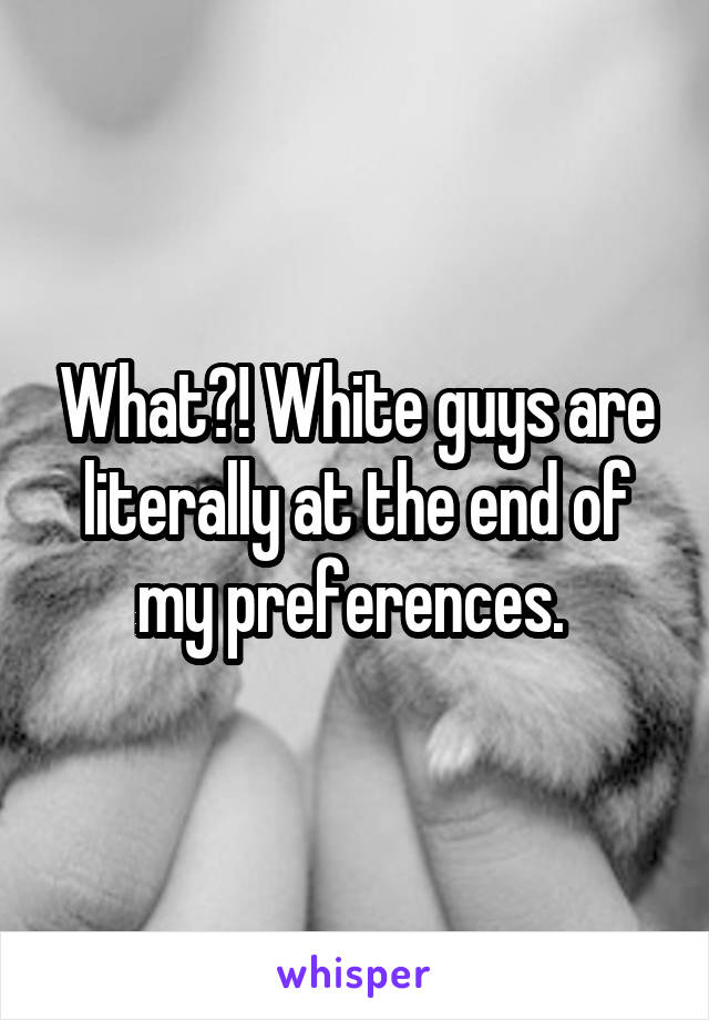 What?! White guys are literally at the end of my preferences. 