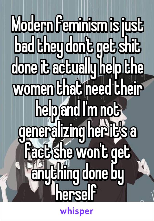 Modern feminism is just bad they don't get shit done it actually help the women that need their help and I'm not generalizing her it's a fact she won't get anything done by herself 