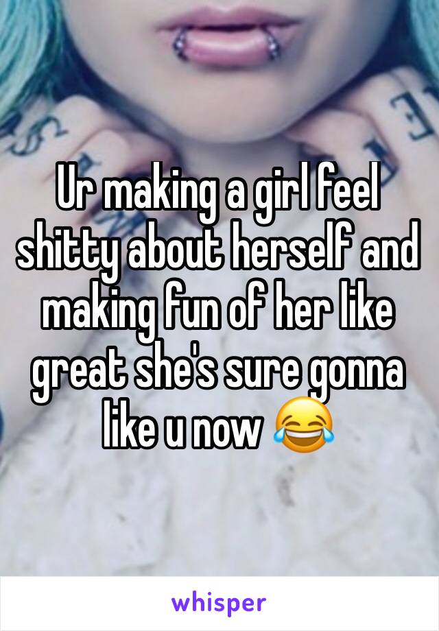 Ur making a girl feel shitty about herself and making fun of her like great she's sure gonna like u now 😂