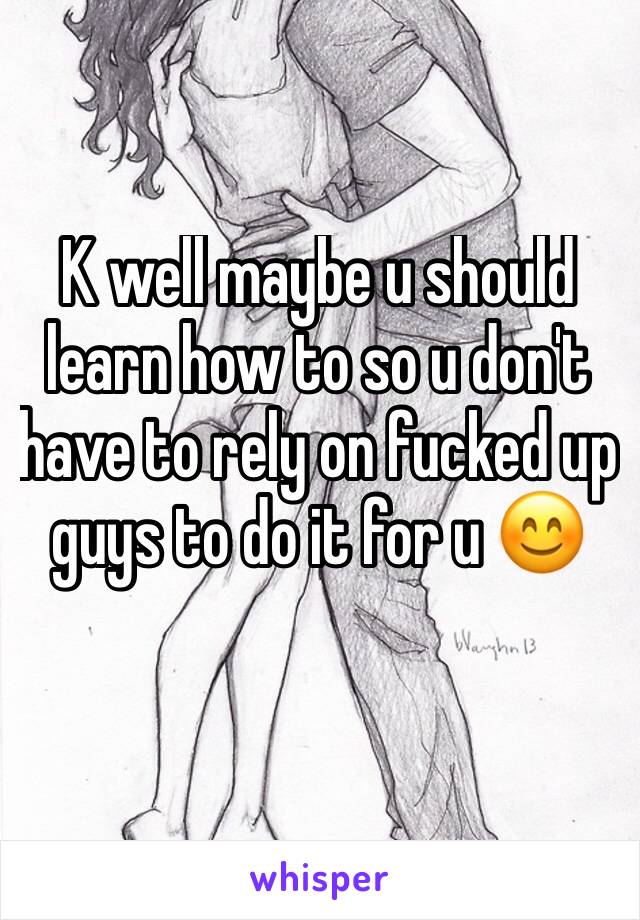 K well maybe u should learn how to so u don't have to rely on fucked up guys to do it for u 😊